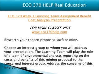 ECO 370 Week 3 Learning Team Assignment Benefit
Cost Analysis Presentation
FOR MORE CLASSES VISIT
www.eco370help.com
Research your chosen proposed surface mine.
Choose an interest group to whom you will address
your presentation. The Learning Team will play the role
of a team of environmental analysts reporting on the
costs and benefits of this mining proposal to the
concerned interest group. Address the concerns of this
interest group
 