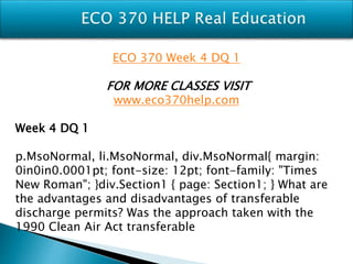 ECO 370 Week 4 DQ 1
FOR MORE CLASSES VISIT
www.eco370help.com
Week 4 DQ 1
p.MsoNormal, li.MsoNormal, div.MsoNormal{ margin:
0in0in0.0001pt; font-size: 12pt; font-family: "Times
New Roman"; }div.Section1 { page: Section1; } What are
the advantages and disadvantages of transferable
discharge permits? Was the approach taken with the
1990 Clean Air Act transferable
 