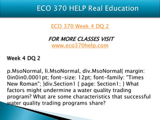 ECO 370 Week 4 DQ 2
FOR MORE CLASSES VISIT
www.eco370help.com
Week 4 DQ 2
p.MsoNormal, li.MsoNormal, div.MsoNormal{ margin:
0in0in0.0001pt; font-size: 12pt; font-family: "Times
New Roman"; }div.Section1 { page: Section1; } What
factors might undermine a water quality trading
program? What are some characteristics that successful
water quality trading programs share?
 