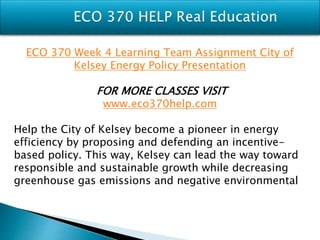 ECO 370 Week 4 Learning Team Assignment City of
Kelsey Energy Policy Presentation
FOR MORE CLASSES VISIT
www.eco370help.com
Help the City of Kelsey become a pioneer in energy
efficiency by proposing and defending an incentive-
based policy. This way, Kelsey can lead the way toward
responsible and sustainable growth while decreasing
greenhouse gas emissions and negative environmental
 