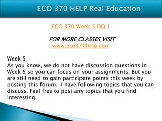 ECO 370 Week 5 DQ 1
FOR MORE CLASSES VISIT
www.eco370help.com
Week 5
As you know, we do not have discussion questions in
Week 5 so you can focus on your assignments. But you
are still need to gain participate points this week by
posting this forum. I have following topics that you can
discuss. Feel free to post any topics that you find
interesting.
 