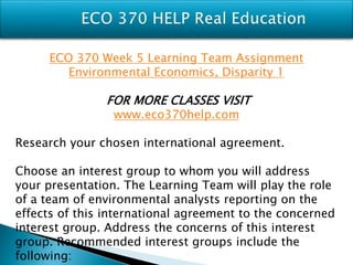 ECO 370 Week 5 Learning Team Assignment
Environmental Economics, Disparity 1
FOR MORE CLASSES VISIT
www.eco370help.com
Research your chosen international agreement.
Choose an interest group to whom you will address
your presentation. The Learning Team will play the role
of a team of environmental analysts reporting on the
effects of this international agreement to the concerned
interest group. Address the concerns of this interest
group. Recommended interest groups include the
following:
 