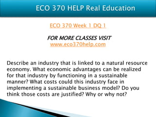 ECO 370 Week 1 DQ 1
FOR MORE CLASSES VISIT
www.eco370help.com
Describe an industry that is linked to a natural resource
economy. What economic advantages can be realized
for that industry by functioning in a sustainable
manner? What costs could this industry face in
implementing a sustainable business model? Do you
think those costs are justified? Why or why not?
 