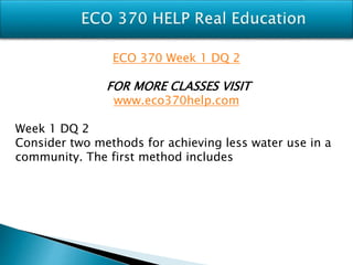 ECO 370 Week 1 DQ 2
FOR MORE CLASSES VISIT
www.eco370help.com
Week 1 DQ 2
Consider two methods for achieving less water use in a
community. The first method includes
 
