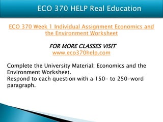 ECO 370 Week 1 Individual Assignment Economics and
the Environment Worksheet
FOR MORE CLASSES VISIT
www.eco370help.com
Complete the University Material: Economics and the
Environment Worksheet.
Respond to each question with a 150- to 250-word
paragraph.
 
