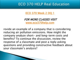 ECO 370 Week 2 DQ 1
FOR MORE CLASSES VISIT
www.eco370help.com
rovide an example of a company that is considering
reducing air pollution emissions. How might the
company analyze short- and long-term costs and
benefits? To continue the discussion, review the
response of a classmate and post a reply asking
questions and providing constructive feedback about
your classmate’s analysis?
 