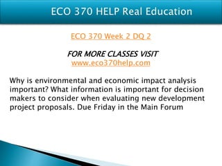 ECO 370 Week 2 DQ 2
FOR MORE CLASSES VISIT
www.eco370help.com
Why is environmental and economic impact analysis
important? What information is important for decision
makers to consider when evaluating new development
project proposals. Due Friday in the Main Forum
 