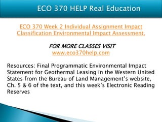 ECO 370 Week 2 Individual Assignment Impact
Classification Environmental Impact Assessment.
FOR MORE CLASSES VISIT
www.eco370help.com
Resources: Final Programmatic Environmental Impact
Statement for Geothermal Leasing in the Western United
States from the Bureau of Land Management’s website,
Ch. 5 & 6 of the text, and this week’s Electronic Reading
Reserves
 
