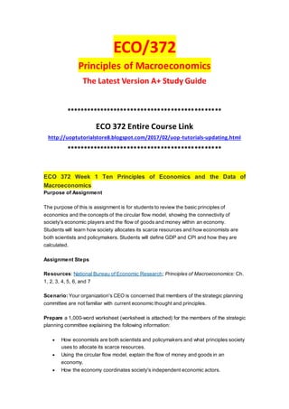 ECO/372
Principles of Macroeconomics
The Latest Version A+ Study Guide
**********************************************
ECO 372 Entire Course Link
http://uoptutorialstore8.blogspot.com/2017/02/uop-tutorials-updating.html
**********************************************
ECO 372 Week 1 Ten Principles of Economics and the Data of
Macroeconomics
Purpose of Assignment
The purpose of this is assignment is for students to review the basic principles of
economics and the concepts of the circular flow model, showing the connectivity of
society's economic players and the flow of goods and money within an economy.
Students will learn how society allocates its scarce resources and how economists are
both scientists and policymakers. Students will define GDP and CPI and how they are
calculated.
Assignment Steps
Resources: National Bureau of Economic Research; Principles of Macroeconomics: Ch.
1, 2, 3, 4, 5, 6, and 7
Scenario: Your organization's CEO is concerned that members of the strategic planning
committee are not familiar with current economic thought and principles.
Prepare a 1,000-word worksheet (worksheet is attached) for the members of the strategic
planning committee explaining the following information:
 How economists are both scientists and policymakers and what principles society
uses to allocate its scarce resources.
 Using the circular flow model, explain the flow of money and goods in an
economy.
 How the economy coordinates society's independent economic actors.
 