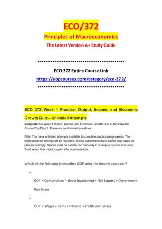 ECO/372
Principles of Macroeconomics
The Latest Version A+ Study Guide
**********************************************
ECO 372 Entire Course Link
https://uopcourses.com/category/eco-372/
**********************************************
ECO 372 Week 1 Practice: Output, Income, and Economic
Growth Quiz – Unlimited Attempts
Complete the Week 1 Output, Income, and Economic Growth Quiz in McGraw-Hill
Connect®by Day 5. These are randomized questions.
Note: You have unlimited attempts available to complete practice assignments. The
highest scored attempt will be recorded. These assignments have earlier due dates, so
plan accordingly. Grades must be transferred manually to eCampus by your instructor.
Don't worry, this might happen after your due date.
Which of the following ly describes GDP using the income approach?

GDP = Consumption + Gross Investment + Net Exports + Government
Purchases

GDP = Wages + Rents + Interest + Profits and Losses
 