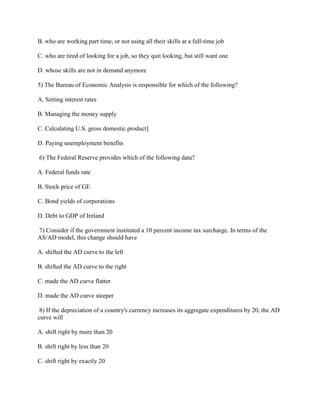 B. who are working part time, or not using all their skills at a full-time job
C. who are tired of looking for a job, so they quit looking, but still want one
D. whose skills are not in demand anymore
5) The Bureau of Economic Analysis is responsible for which of the following?
A. Setting interest rates
B. Managing the money supply
C. Calculating U.S. gross domestic product]
D. Paying unemployment benefits
6) The Federal Reserve provides which of the following data?
A. Federal funds rate
B. Stock price of GE
C. Bond yields of corporations
D. Debt to GDP of Ireland
7) Consider if the government instituted a 10 percent income tax surcharge. In terms of the
AS/AD model, this change should have
A. shifted the AD curve to the left
B. shifted the AD curve to the right
C. made the AD curve flatter
D. made the AD curve steeper
8) If the depreciation of a country's currency increases its aggregate expenditures by 20, the AD
curve will
A. shift right by more than 20
B. shift right by less than 20
C. shift right by exactly 20
 