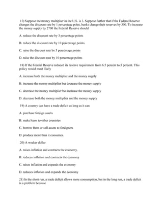 17) Suppose the money multiplier in the U.S. is 3. Suppose further that if the Federal Reserve
changes the discount rate by 1 percentage point, banks change their reserves by 300. To increase
the money supply by 2700 the Federal Reserve should
A. reduce the discount rate by 3 percentage points
B. reduce the discount rate by 10 percentage points
C. raise the discount rate by 3 percentage points
D. raise the discount rate by 10 percentage points
18) If the Federal Reserve reduced its reserve requirement from 6.5 percent to 5 percent. This
policy would most likely
A. increase both the money multiplier and the money supply
B. increase the money multiplier but decrease the money supply
C. decrease the money multiplier but increase the money supply
D. decrease both the money multiplier and the money supply
19) A country can have a trade deficit as long as it can
A. purchase foreign assets
B. make loans to other countries
C. borrow from or sell assets to foreigners
D. produce more than it consumes.
20) A weaker dollar
A. raises inflation and contracts the economy.
B. reduces inflation and contracts the economy
C. raises inflation and expands the economy
D. reduces inflation and expands the economy
21) In the short run, a trade deficit allows more consumption, but in the long run, a trade deficit
is a problem because
 