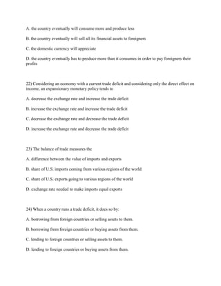 A. the country eventually will consume more and produce less
B. the country eventually will sell all its financial assets to foreigners
C. the domestic currency will appreciate
D. the country eventually has to produce more than it consumes in order to pay foreigners their
profits
22) Considering an economy with a current trade deficit and considering only the direct effect on
income, an expansionary monetary policy tends to
A. decrease the exchange rate and increase the trade deficit
B. increase the exchange rate and increase the trade deficit
C. decrease the exchange rate and decrease the trade deficit
D. increase the exchange rate and decrease the trade deficit
23) The balance of trade measures the
A. difference between the value of imports and exports
B. share of U.S. imports coming from various regions of the world
C. share of U.S. exports going to various regions of the world
D. exchange rate needed to make imports equal exports
24) When a country runs a trade deficit, it does so by:
A. borrowing from foreign countries or selling assets to them.
B. borrowing from foreign countries or buying assets from them.
C. lending to foreign countries or selling assets to them.
D. lending to foreign countries or buying assets from them.
 