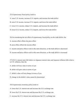 25) Expansionary fiscal policy tends to
A. raise U.S. income, increase U.S. imports, and increase the trade deficit
B. raise U.S. income, increase U.S. imports, and lower the trade deficit
C. lower U.S. income, reduce U.S. imports, and increase the trade deficit
D. lower U.S. income, reduce U.S. imports, and lower the trade deficit
26) In considering the net effect of expansionary fiscal policy on the trade deficit, the
A. income effect offsets the price effect
B. price effect offsets the income effect
C. income and price effects work in the same direction, so the trade deficit is decreased
D. income and price effects work in the same direction, so the trade deficit is increased
27) If U.S. interest rates fall relative to Japanese interest rates and Japanese inflation falls relative
to U.S. inflation, then the
A. dollar will lose value in terms of yen
B. dollar will gain value in terms of yen
C. dollar's value will not change in terms of yen
D. change in the dollar's value cannot be determined
28) Expansionary monetary policy tends to
A. lower the U.S. interest rate and increase the U.S. exchange rate
B. lower the U.S. interest rate and decrease the U.S. exchange rate
C. increase the U.S. interest rate and decrease the U.S. exchange rate
 