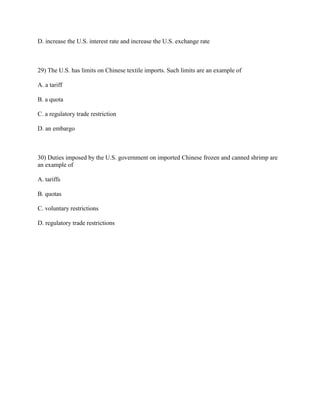 D. increase the U.S. interest rate and increase the U.S. exchange rate
29) The U.S. has limits on Chinese textile imports. Such limits are an example of
A. a tariff
B. a quota
C. a regulatory trade restriction
D. an embargo
30) Duties imposed by the U.S. government on imported Chinese frozen and canned shrimp are
an example of
A. tariffs
B. quotas
C. voluntary restrictions
D. regulatory trade restrictions
 