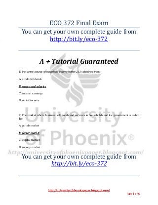 http://universityofphoenixpaper.blogspot.com/
Page 1 of 6
ECO 372 Final Exam
You can get your own complete guide from
http://bit.ly/eco-372
A + Tutorial Guaranteed
1) The largest source of household income in the U.S. is obtained from
A. stock dividends
B. wages and salaries
C. interest earnings
D. rental income
2) The market where business sell goods and services to households and the government is called
the
A. goods market
B. factor market
C. capital market
D. money market
You can get your own complete guide from
http://bit.ly/eco-372
 