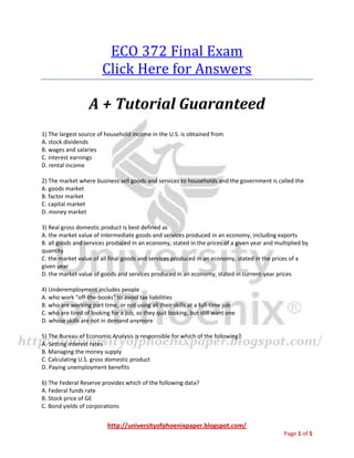 ECO 372 Final Exam
                        Click Here for Answers

                   A + Tutorial Guaranteed
1) The largest source of household income in the U.S. is obtained from
A. stock dividends
B. wages and salaries
C. interest earnings
D. rental income

2) The market where business sell goods and services to households and the government is called the
A. goods market
B. factor market
C. capital market
D. money market

3) Real gross domestic product is best defined as
A. the market value of intermediate goods and services produced in an economy, including exports
B. all goods and services produced in an economy, stated in the prices of a given year and multiplied by
quantity
C. the market value of all final goods and services produced in an economy, stated in the prices of a
given year
D. the market value of goods and services produced in an economy, stated in current-year prices

4) Underemployment includes people
A. who work "off-the-books" to avoid tax liabilities
B. who are working part time, or not using all their skills at a full-time job
C. who are tired of looking for a job, so they quit looking, but still want one
D. whose skills are not in demand anymore

5) The Bureau of Economic Analysis is responsible for which of the following?
A. Setting interest rates
B. Managing the money supply
C. Calculating U.S. gross domestic product
D. Paying unemployment benefits

6) The Federal Reserve provides which of the following data?
A. Federal funds rate
B. Stock price of GE
C. Bond yields of corporations


                          http://universityofphoenixpaper.blogspot.com/
                                                                                              Page 1 of 5
 