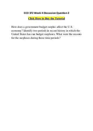 ECO 372 Week 4 Discussion Question 2
              Click Here to Buy the Tutorial


How does a government budget surplus affect the U.S.
economy? Identify two periods in recent history in which the
United States has run budget surpluses. What were the reasons
for the surpluses during those time periods?
 