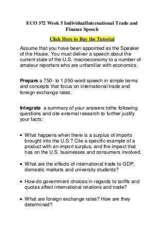 ECO 372 Week 5 IndividualInternational Trade and
                   Finance Speech
             Click Here to Buy the Tutorial
Assume that you have been appointed as the Speaker
of the House. You must deliver a speech about the
current state of the U.S. macroeconomy to a number of
amateur reporters who are unfamiliar with economics.


Prepare a 750- to 1,050-word speech in simple terms
and concepts that focus on international trade and
foreign exchange rates.


Integrate a summary of your answers tothe following
questions and cite external research to further justify
your facts:


  What happens when there is a surplus of imports
  brought into the U.S.? Cite a specific example of a
  product with an import surplus, and the impact that
  has on the U.S. businesses and consumers involved.

  What are the effects of international trade to GDP,
  domestic markets and university students?

  How do government choices in regards to tariffs and
  quotas affect international relations and trade?

  What are foreign exchange rates? How are they
  determined?
 
