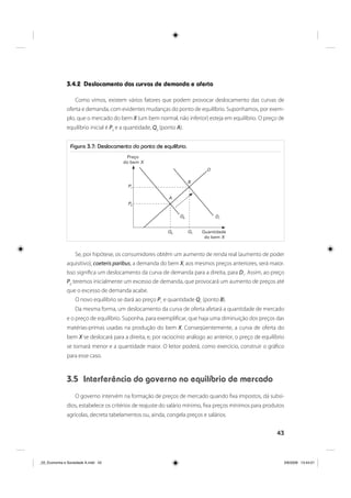 43
3.4.2 Deslocamento das curvas de demanda e oferta
Como vimos, existem vários fatores que podem provocar deslocamento das curvas de
oferta e demanda, com evidentes mudanças do ponto de equilíbrio. Suponhamos, por exem-
plo, que o mercado do bem X (um bem normal, não inferior) esteja em equilíbrio. O preço de
equilíbrio inicial é P0
e a quantidade, Q0
(ponto A).
Figura 3.7: Deslocamento do ponto de equilíbrio.
Preço
do bem X
A
B
P1
P0
D0 D1
O
Q0 Q1 Quantidade
do bem X
Se, por hipótese, os consumidores obtêm um aumento de renda real (aumento de poder
aquisitivo), coeteris paribus, a demanda do bem X, aos mesmos preços anteriores, será maior.
Isso significa um deslocamento da curva de demanda para a direita, para D1
. Assim, ao preço
P0
teremos inicialmente um excesso de demanda, que provocará um aumento de preços até
que o excesso de demanda acabe.
O novo equilíbrio se dará ao preço P1
e quantidade Q1
(ponto B).
Da mesma forma, um deslocamento da curva de oferta afetará a quantidade de mercado
e o preço de equilíbrio. Suponha, para exemplificar, que haja uma diminuição dos preços das
matérias-primas usadas na produção do bem X. Conseqüentemente, a curva de oferta do
bem X se deslocará para a direita, e, por raciocínio análogo ao anterior, o preço de equilíbrio
se tornará menor e a quantidade maior. O leitor poderá, como exercício, construir o gráfico
para esse caso.
3.5 Interferência do governo no equilíbrio de mercado
O governo intervém na formação de preços de mercado quando fixa impostos, dá subsí-
dios, estabelece os critérios de reajuste do salário mínimo, fixa preços mínimos para produtos
agrícolas, decreta tabelamentos ou, ainda, congela preços e salários.
_03_Economia e Sociedade A.indd 43_03_Economia e Sociedade A.indd 43 3/6/2009 13:44:013/6/2009 13:44:01
 