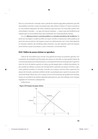 45
titivo ou concorrencial o mercado, maior a parcela do imposto paga pelos produtores, pois eles
não poderão aumentar o preço do produto para nele embutir o tributo. O mesmo ocorrerá se
os consumidores dispuserem de vários substitutos para esse bem. Por outro lado, quanto mais
concentrado o mercado — ou seja, com poucas empresas —, maior o grau de transferência do
imposto para os consumidores finais, que contribuirão com maior parcela do imposto.
Há uma diferença entre o conceito jurídico e o conceito econômico de incidência. Do
ponto de vista legal, a incidência refere-se a quem recolhe o imposto aos cofres públicos; do
ponto de vista econômico, diz respeito a quem arca efetivamente com o ônus. Normalmente
os impostos indiretos são recolhidos pelas empresas, mas elas repassam parte do imposto,
aumentando o preço do produto e, assim, onerando o consumidor final.
3.5.2 Política de preços mínimos na agricultura
Trata-se de uma política que visa dar uma garantia de preços ao produtor agrícola, com
o propósito de protegê-lo das flutuações dos preços no mercado, ou seja, ajudá-lo diante de
uma possível queda acentuada de preços e conseqüentemente da renda agrícola. O governo,
antes do início do plantio, garante um preço que ele pagará após a colheita do produto. Se,
por ocasião da colheita, os preços de mercado forem superiores aos preços mínimos, o agri-
cultor preferirá vendê-la no mercado. Contudo, se os preços mínimos forem superiores aos
preços de mercado, o produtor preferirá vender sua produção para o governo ao preço ante-
riormente fixado. Nesse caso, com o preço mínimo acima do preço de equilíbrio de mercado,
haverá um excedente de produto adquirido pelo governo, que será utilizado como estoque
regulador em momentos subseqüentes.
Graficamente:
Figura 3.8 Fixação do preço mínimo.
O
Pmín
Q’0 Q0
Pcons
⎧
⎪
⎪
⎪
⎨
⎪
⎪
⎪
⎩
⎧
⎪
⎪
⎪
⎨
⎪
⎪
⎪
⎩
D
P
Q
_03_Economia e Sociedade A.indd 45_03_Economia e Sociedade A.indd 45 3/6/2009 13:44:013/6/2009 13:44:01
 