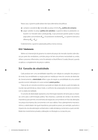 46
Nesse caso, o governo pode adotar dois tipos alternativos de políticas:
a) comprar o excedente (Q0
menos Q’0
) ao preço mínimo Pmín
(política de compras);
b) pagar subsídio no preço (política de subsídios): o governo deixa os produtores co-
locarem no mercado toda a produção Q0
, o que provocará grande queda no preço
pago pelos consumidores (Pcons
). Os produtores receberão Pmín
, e o governo bancará a
diferença (Pmín
– Pcons
).
Evidentemente, o governo optará pela política menos onerosa.
3.5.3 Tabelamento
Refere-se à intervenção do governo no sistema de preços de mercado visando coibir abu-
sos por parte dos vendedores, controlar preços de bens de primeira necessidade ou, então,
refrear o processo inflacionário, como foi adotado no Brasil (Planos Cruzado, Bresser), quando
se aplicou o congelamento de preços e salários.
3.6 Conceito de elasticidade
Cada produto tem uma sensibilidade específica com relação às variações dos preços e
da renda. Essa sensibilidade ou reação pode ser medida por meio do conceito de elasticida-
de. Genericamente, a elasticidade reflete o grau de reação ou sensibilidade de uma variável
quando ocorrem alterações em outra variável, coeteris paribus.
Trata-se de um conceito econômico que pode ser objeto de cálculo a partir de dados do
mundo real, permitindo-se, desse modo, o confronto das proposições da teoria econômica
com os dados da realidade.
O conceito de elasticidade representa uma informação bastante útil tanto para as empre-
sas como para a administração pública. Nas empresas, a previsão de vendas é de extrema
importância, pois permite uma estimativa da reação dos consumidores em face das alterações
nos preços da empresa, dos concorrentes e em seus salários. Para o planejamento macroeco-
nômico, a elasticidade é de igual importância, pois pode-se prever, por exemplo, qual seria o
impacto de uma desvalorização cambial sobre o saldo da balança comercial, ou qual a sensibi-
lidade dos investimentos privados a alterações na tributação ou na taxa de juros.
_03_Economia e Sociedade A.indd 46_03_Economia e Sociedade A.indd 46 3/6/2009 13:44:013/6/2009 13:44:01
 