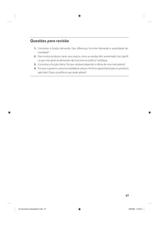 47
Questões para revisão
1. Conceitue a função demanda. Que diferenças há entre demanda e quantidade de-
mandada?
2. Para muitos produtos, tanto seus preços como as vendas têm aumentado. Isso signifi-
ca que a lei geral da demanda não funciona na prática? Justifique.
3. Conceitue a função oferta. De que variáveis depende a oferta de uma mercadoria?
4. Por que o governo costuma estabelecer preços mínimos (garantidos) para os produtos
agrícolas? Quais as políticas que pode adotar?
_03_Economia e Sociedade A.indd 47_03_Economia e Sociedade A.indd 47 3/6/2009 13:44:013/6/2009 13:44:01
 