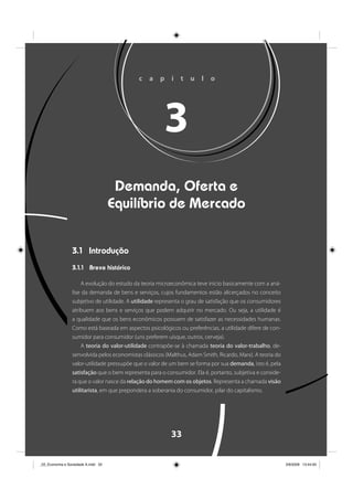 33
c a p í t u l o
3
Demanda, Oferta e
Equilíbrio de Mercado
3.1 Introdução
3.1.1 Breve histórico
A evolução do estudo da teoria microeconômica teve início basicamente com a aná-
lise da demanda de bens e serviços, cujos fundamentos estão alicerçados no conceito
subjetivo de utilidade. A utilidade representa o grau de satisfação que os consumidores
atribuem aos bens e serviços que podem adquirir no mercado. Ou seja, a utilidade é
a qualidade que os bens econômicos possuem de satisfazer as necessidades humanas.
Como está baseada em aspectos psicológicos ou preferências, a utilidade difere de con-
sumidor para consumidor (uns preferem uísque, outros, cerveja).
A teoria do valor-utilidade contrapõe-se à chamada teoria do valor-trabalho, de-
senvolvida pelos economistas clássicos (Malthus, Adam Smith, Ricardo, Marx). A teoria do
valor-utilidade pressupõe que o valor de um bem se forma por sua demanda, isto é, pela
satisfação que o bem representa para o consumidor. Ela é, portanto, subjetiva e conside-
ra que o valor nasce da relação do homem com os objetos. Representa a chamada visão
utilitarista, em que prepondera a soberania do consumidor, pilar do capitalismo.
_03_Economia e Sociedade A.indd 33_03_Economia e Sociedade A.indd 33 3/6/2009 13:44:003/6/2009 13:44:00
 