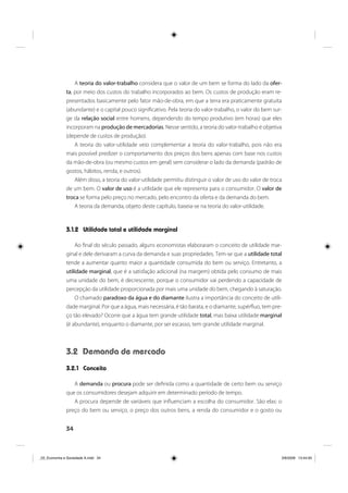 34
A teoria do valor-trabalho considera que o valor de um bem se forma do lado da ofer-
ta, por meio dos custos do trabalho incorporados ao bem. Os custos de produção eram re-
presentados basicamente pelo fator mão-de-obra, em que a terra era praticamente gratuita
(abundante) e o capital pouco significativo. Pela teoria do valor-trabalho, o valor do bem sur-
ge da relação social entre homens, dependendo do tempo produtivo (em horas) que eles
incorporam na produção de mercadorias. Nesse sentido, a teoria do valor-trabalho é objetiva
(depende de custos de produção).
A teoria do valor-utilidade veio complementar a teoria do valor-trabalho, pois não era
mais possível predizer o comportamento dos preços dos bens apenas com base nos custos
da mão-de-obra (ou mesmo custos em geral) sem considerar o lado da demanda (padrão de
gostos, hábitos, renda, e outros).
Além disso, a teoria do valor-utilidade permitiu distinguir o valor de uso do valor de troca
de um bem. O valor de uso é a utilidade que ele representa para o consumidor. O valor de
troca se forma pelo preço no mercado, pelo encontro da oferta e da demanda do bem.
A teoria da demanda, objeto deste capítulo, baseia-se na teoria do valor-utilidade.
3.1.2 Utilidade total e utilidade marginal
Ao final do século passado, alguns economistas elaboraram o conceito de utilidade mar-
ginal e dele derivaram a curva da demanda e suas propriedades. Tem-se que a utilidade total
tende a aumentar quanto maior a quantidade consumida do bem ou serviço. Entretanto, a
utilidade marginal, que é a satisfação adicional (na margem) obtida pelo consumo de mais
uma unidade do bem, é decrescente, porque o consumidor vai perdendo a capacidade de
percepção da utilidade proporcionada por mais uma unidade do bem, chegando à saturação.
O chamado paradoxo da água e do diamante ilustra a importância do conceito de utili-
dade marginal. Por que a água, mais necessária, é tão barata, e o diamante, supérfluo, tem pre-
ço tão elevado? Ocorre que a água tem grande utilidade total, mas baixa utilidade marginal
(é abundante), enquanto o diamante, por ser escasso, tem grande utilidade marginal.
3.2 Demanda de mercado
3.2.1 Conceito
A demanda ou procura pode ser definida como a quantidade de certo bem ou serviço
que os consumidores desejam adquirir em determinado período de tempo.
A procura depende de variáveis que influenciam a escolha do consumidor. São elas: o
preço do bem ou serviço, o preço dos outros bens, a renda do consumidor e o gosto ou
_03_Economia e Sociedade A.indd 34_03_Economia e Sociedade A.indd 34 3/6/2009 13:44:003/6/2009 13:44:00
 