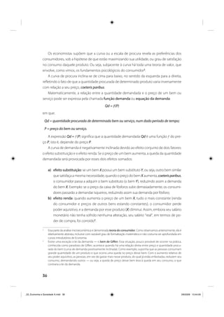 36
Os economistas supõem que a curva ou a escala de procura revela as preferências dos
consumidores, sob a hipótese de que estão maximizando sua utilidade, ou grau de satisfação
no consumo daquele produto. Ou seja, subjacente à curva há toda uma teoria de valor, que
envolve, como vimos, os fundamentos psicológicos do consumidor2
.
A curva de procura inclina-se de cima para baixo, no sentido da esquerda para a direita,
refletindo o fato de que a quantidade procurada de determinado produto varia inversamente
com relação a seu preço, coeteris paribus.
Matematicamente, a relação entre a quantidade demandada e o preço de um bem ou
serviço pode ser expressa pela chamada função demanda ou equação da demanda:
Qd = ƒ(P)
em que:
Qd = quantidade procurada de determinado bem ou serviço, num dado período de tempo;
P = preço do bem ou serviço.
A expressão Qd = ƒ(P) significa que a quantidade demandada Qd é uma função ƒ do pre-
ço P, isto é, depende do preço P.
A curva de demanda é negativamente inclinada devido ao efeito conjunto de dois fatores:
o efeito substituição e o efeito renda. Se o preço de um bem aumenta, a queda da quantidade
demandada será provocada por esses dois efeitos somados:
a) efeito substituição: se um bem X possui um bem substituto Y, ou seja, outro bem similar
que satisfaça a mesma necessidade, quando o preço do bem X aumenta, coeterisparibus,
o consumidor passa a adquirir o bem substituto (o bem Y), reduzindo assim a demanda
do bem X. Exemplo: se o preço da caixa de fósforos subir demasiadamente, os consumi-
dores passarão a demandar isqueiros, reduzindo assim sua demanda por fósforo;
b) efeito renda: quando aumenta o preço de um bem X, tudo o mais constante (renda
do consumidor e preços de outros bens estando constantes), o consumidor perde
poder aquisitivo, e a demanda por esse produto (X) diminui. Assim, embora seu salário
monetário não tenha sofrido nenhuma alteração, seu salário “real”, em termos de po-
der de compra, foi corroído3
.
2
Essa parte da análise microeconômica é denominada teoria do consumidor. Como observamos anteriormente, ela é
relativamente abstrata, inclusive com razoável grau de formalização matemática e não costuma ser aprofundada em
cursos introdutórios de Economia.
3
Existe uma exceção à lei da demanda — o bem de Giffen. Essa situação, pouco provável de ocorrer na prática,
conhecida como paradoxo de Giffen, acontece quando há uma relação direta entre preço e quantidade procu-
rada do bem (curva de demanda positivamente inclinada). Como exemplo, suponha que as pessoas consumam
grande quantidade de um produto e que ocorra uma queda no preço desse bem. Com o aumento relativo de
seu poder aquisitivo, as pessoas, em vez de gastar mais nesse produto, do qual já estão enfastiadas, reduzem seu
consumo, demandando outros — ou seja, a queda de preço desse bem leva à queda em seu consumo, o que
contraria a lei da demanda.
_03_Economia e Sociedade A.indd 36_03_Economia e Sociedade A.indd 36 3/6/2009 13:44:003/6/2009 13:44:00
 