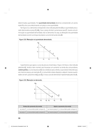 38
determinadas quantidades. Por quantidade demandada devemos compreender um ponto
específico da curva relacionando um preço a uma quantidade.
Na Figura 3.2, a demanda corresponde à reta indicada pela letra D; já a quantidade procu-
rada relacionada ao preço P0
é Q0
. Caso o preço do bem aumentasse para P1
, haveria uma di-
minuição na quantidade demandada, não na demanda. Ou seja, as alterações da quantidade
demandada ocorrem ao longo da própria curva de demanda (reta D).
Figura 3.2: Alteração na quantidade demandada.
P1
P
P0
Q 1 Q 0 Q
D
A
B
Suponhamos que agora a curva da procura inicial (veja a Figura 3.3) fosse a reta indicada
pela letra D0
. Sendo o bem normal, caso houvesse um aumento na renda dos consumidores,
coeterisparibus, a curva da procura D0
iria se deslocar para a direita, o que estaria indicando que,
aos mesmos preços, por exemplo, P0
, o consumidor estaria disposto a adquirir maiores quanti-
dades do bem, passando de Q0
para Q2
. A nova curva de demanda é representada pela reta D1
.
Figura 3.3: Alteração na demanda.
P1
P
Q
P0
D1
D0
Q1 Q0 Q3 Q2
Antes do aumento da renda Após o aumento da renda
ao preço P
0
, o consumidor pode comprar Q0
ao mesmo preço P0
, o consumidor pode comprar Q2
ao preço P
1
, o consumidor pode comprar Q1
ao mesmo preço P1
, o consumidor pode comprar Q3
_03_Economia e Sociedade A.indd 38_03_Economia e Sociedade A.indd 38 3/6/2009 13:44:013/6/2009 13:44:01
 
