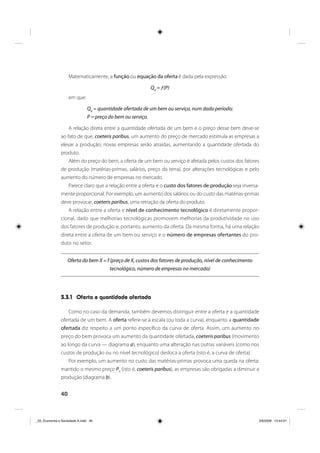 40
Matematicamente, a função ou equação da oferta é dada pela expressão:
Q0
= ƒ(P)
em que:
Q0
= quantidade ofertada de um bem ou serviço, num dado período;
P = preço do bem ou serviço.
A relação direta entre a quantidade ofertada de um bem e o preço desse bem deve-se
ao fato de que, coeteris paribus, um aumento do preço de mercado estimula as empresas a
elevar a produção; novas empresas serão atraídas, aumentando a quantidade ofertada do
produto.
Além do preço do bem, a oferta de um bem ou serviço é afetada pelos custos dos fatores
de produção (matérias-primas, salários, preço da terra), por alterações tecnológicas e pelo
aumento do número de empresas no mercado.
Parece claro que a relação entre a oferta e o custo dos fatores de produção seja inversa-
mente proporcional. Por exemplo, um aumento dos salários ou do custo das matérias-primas
deve provocar, coeteris paribus, uma retração da oferta do produto.
A relação entre a oferta e nível de conhecimento tecnológico é diretamente propor-
cional, dado que melhorias tecnológicas promovem melhorias da produtividade no uso
dos fatores de produção e, portanto, aumento da oferta. Da mesma forma, há uma relação
direta entre a oferta de um bem ou serviço e o número de empresas ofertantes do pro-
duto no setor.
Oferta do bem X = f (preço de X, custos dos fatores de produção, nível de conhecimento
tecnológico, número de empresas no mercado)
3.3.1 Oferta e quantidade ofertada
Como no caso da demanda, também devemos distinguir entre a oferta e a quantidade
ofertada de um bem. A oferta refere-se à escala (ou toda a curva), enquanto a quantidade
ofertada diz respeito a um ponto específico da curva de oferta. Assim, um aumento no
preço do bem provoca um aumento da quantidade ofertada, coeteris paribus (movimento
ao longo da curva — diagrama a), enquanto uma alteração nas outras variáveis (como nos
custos de produção ou no nível tecnológico) desloca a oferta (isto é, a curva de oferta).
Por exemplo, um aumento no custo das matérias-primas provoca uma queda na oferta:
mantido o mesmo preço P0
(isto é, coeteris paribus), as empresas são obrigadas a diminuir a
produção (diagrama b).
_03_Economia e Sociedade A.indd 40_03_Economia e Sociedade A.indd 40 3/6/2009 13:44:013/6/2009 13:44:01
 