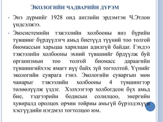 ЭКОЛОГИЙН ЧАДВАРИЙН ДҮРЭМ
• Энэ дүрмийг 1928 онд английн эрдэмтэн Ч.Этлон
үндсэлжээ.
• Экосистемийн тэжээлийн холбооны янз бүрийн
түвшинг бүрдүүлэгч амьд биетүүд түүний тоо толгой
биомассын харьцаа харилцан адилгүй байдаг. Гэхдээ
тэжээлийн холбооны эхний түвшнийг брдүүлж буй
организмын тоо толгой биомасс дараагийн
түвшингийхээс ямагт иүү байх зүй тогтолтой. Үүнийг
экологийн суврага гэнэ. Экологийн суваргын мөн
чанарыг тэжээлийн холбооны 4 түвшингээр
төлөөлүүлж үздэг. Хэлхээгээр холбогдсон бүх амьд
бие, тэдгээрийн бодисын солилцоо, энергийн
хувиралд оролцох орчин тойрны амьгүй бүрэлдэхүүн
хэсгүүдийн нэгдмэл тогтолцоо юм.
 