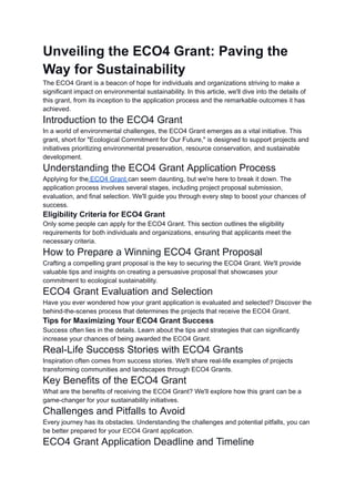 Unveiling the ECO4 Grant: Paving the
Way for Sustainability
The ECO4 Grant is a beacon of hope for individuals and organizations striving to make a
significant impact on environmental sustainability. In this article, we'll dive into the details of
this grant, from its inception to the application process and the remarkable outcomes it has
achieved.
Introduction to the ECO4 Grant
In a world of environmental challenges, the ECO4 Grant emerges as a vital initiative. This
grant, short for "Ecological Commitment for Our Future," is designed to support projects and
initiatives prioritizing environmental preservation, resource conservation, and sustainable
development.
Understanding the ECO4 Grant Application Process
Applying for the ECO4 Grant can seem daunting, but we're here to break it down. The
application process involves several stages, including project proposal submission,
evaluation, and final selection. We'll guide you through every step to boost your chances of
success.
Eligibility Criteria for ECO4 Grant
Only some people can apply for the ECO4 Grant. This section outlines the eligibility
requirements for both individuals and organizations, ensuring that applicants meet the
necessary criteria.
How to Prepare a Winning ECO4 Grant Proposal
Crafting a compelling grant proposal is the key to securing the ECO4 Grant. We'll provide
valuable tips and insights on creating a persuasive proposal that showcases your
commitment to ecological sustainability.
ECO4 Grant Evaluation and Selection
Have you ever wondered how your grant application is evaluated and selected? Discover the
behind-the-scenes process that determines the projects that receive the ECO4 Grant.
Tips for Maximizing Your ECO4 Grant Success
Success often lies in the details. Learn about the tips and strategies that can significantly
increase your chances of being awarded the ECO4 Grant.
Real-Life Success Stories with ECO4 Grants
Inspiration often comes from success stories. We'll share real-life examples of projects
transforming communities and landscapes through ECO4 Grants.
Key Benefits of the ECO4 Grant
What are the benefits of receiving the ECO4 Grant? We'll explore how this grant can be a
game-changer for your sustainability initiatives.
Challenges and Pitfalls to Avoid
Every journey has its obstacles. Understanding the challenges and potential pitfalls, you can
be better prepared for your ECO4 Grant application.
ECO4 Grant Application Deadline and Timeline
 