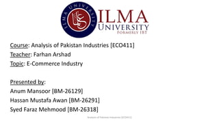 Course: Analysis of Pakistan Industries [ECO411]
Teacher: Farhan Arshad
Topic: E-Commerce Industry
Presented by:
Anum Mansoor [BM-26129]
Hassan Mustafa Awan [BM-26291]
Syed Faraz Mehmood [BM-26318]
Analysis of Pakistan Industries [ECO411]
 