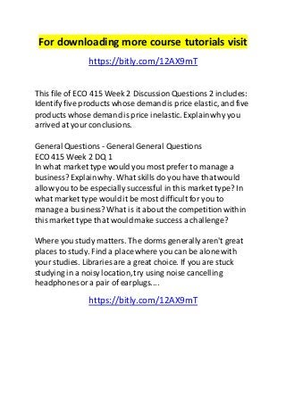 For downloading more course tutorials visit 
https://bitly.com/12AX9mT 
This file of ECO 415 Week 2 Discussion Questions 2 includes: 
Identify five products whose demand is price elastic, and five 
products whose demand is price inelastic. Explain why you 
arrived at your conclusions. 
General Questions - General General Questions 
ECO 415 Week 2 DQ 1 
In what market type would you most prefer to manage a 
business? Explain why. What skills do you have that would 
allow you to be especially successful in this market type? In 
what market type would it be most difficult for you to 
manage a business? What is it about the competition within 
this market type that would make success a challenge? 
Where you study matters. The dorms generally aren't great 
places to study. Find a place where you can be alone with 
your studies. Libraries are a great choice. If you are stuck 
studying in a noisy location, try using noise cancelling 
headphones or a pair of earplugs.... 
https://bitly.com/12AX9mT 
