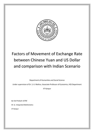 Factors of Movement of Exchange Rate
 between Chinese Yuan and US Dollar
 and comparison with Indian Scenario

                        Department of Humanities and Social Science

 Under supervision of Dr. S. K. Mathur, Associate Professor of Economics, HSS Department

                                        IIT Kanpur




By Ved Prakash 10790

M. Sc. Integrated Mathematics

IIT Kanpur
 
