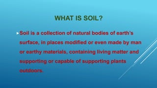 WHAT IS SOIL?
Soil is a collection of natural bodies of earth’s
surface, in places modified or even made by man
or earthy materials, containing living matter and
supporting or capable of supporting plants
outdoors.
 