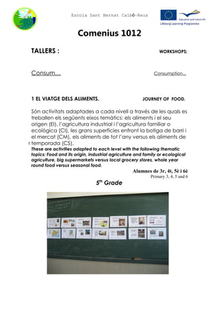 Escola Sant Bernat Calbó-Reus



                       Comenius 1012
 TALLERS :                                                      WORKSHOPS:



 Consum…                                                     Consumption...




 1 EL VIATGE DELS ALIMENTS.                            JOURNEY OF FOOD.

  Són activitats adaptades a cada nivell a través de les quals es
  treballen els següents eixos temàtics: els aliments i el seu
  origen (EI), l’agricultura industrial i l’agricultura familiar o
  ecològica (CI), les grans superficies enfront la botiga de barri i
  el mercat (CM), els aliments de tot l’any versus els aliments de
t temporada (CS).
 These are activities adapted to each level with the following thematic
 topics: Food and its origin, industrial agriculture and family or ecological
 agriculture, big supermarkets versus local grocery stores, whole year
 round food versus seasonal food.
                                                  Alumnes de 3r, 4t, 5è i 6è
                                                           Primary 3, 4, 5 and 6
                                5 Grade
                                  th
 