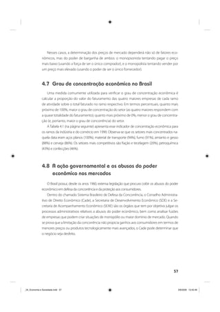 57
Nesses casos, a determinação dos preços de mercado dependerá não só de fatores eco-
nômicos, mas do poder de barganha de ambos: o monopsonista tentando pagar o preço
mais baixo (usando a força de ser o único comprador), e o monopolista tentando vender por
um preço mais elevado (usando o poder de ser o único fornecedor).
4.7 Grau de concentração econômica no Brasil
Uma medida comumente utilizada para verificar o grau de concentração econômica é
calcular a proporção do valor do faturamento das quatro maiores empresas de cada ramo
de atividade sobre o total faturado no ramo respectivo. Em termos percentuais, quanto mais
próximo de 100%, maior o grau de concentração do setor (as quatro maiores respondem com
a quase totalidade do faturamento); quanto mais próximo de 0%, menor o grau de concentra-
ção (e, portanto, maior o grau de concorrência) do setor.
A Tabela 4.1 (na página seguinte) apresenta esse indicador de concentração econômica para
os ramos da indústria e do comércio em 1990. Observa-se que os setores mais concentrados na-
quela data eram aços planos (100%), material de transporte (94%), fumo (91%), amianto e gesso
(88%) e cerveja (86%). Os setores mais competitivos são fiação e tecelagem (20%), petroquímica
(43%) e confecções (46%).
4.8 A ação governamental e os abusos do poder
econômico nos mercados
O Brasil possui, desde os anos 1960, extensa legislação que procura coibir os abusos do poder
econômico em defesa da concorrência e da proteção aos consumidores.
Dentro do chamado Sistema Brasileiro de Defesa da Concorrência, o Conselho Administra-
tivo de Direito Econômico (Cade), a Secretaria de Desenvolvimento Econômico (SDE) e a Se-
cretaria de Acompanhamento Econômico (SEAE) são os órgãos que tem por objetivo julgar os
processos administrativos relativos a abusos do poder econômico, bem como analisar fusões
de empresas que podem criar situações de monopólio ou maior domínio de mercado. Quando
se prova que a limitação da concorrência não propicia ganhos aos consumidores em termos de
menores preços ou produtos tecnologicamente mais avançados, o Cade pode determinar que
o negócio seja desfeito.
_04_Economia e Sociedade.indd 57_04_Economia e Sociedade.indd 57 3/6/2009 13:42:463/6/2009 13:42:46
 