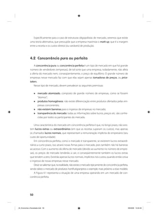 50
Especificamente para o caso de estruturas oligopolistas de mercado, veremos que existe
uma teoria alternativa, que pressupõe que a empresa maximiza o mark-up, que é a margem
entre a receita e os custos diretos (ou variáveis) de produção.
4.2 Concorrência pura ou perfeita
A concorrência pura ou concorrência perfeita é um tipo de mercado em que há grande
número de vendedores (empresas), de tal sorte que uma empresa, isoladamente, não afeta
a oferta do mercado nem, conseqüentemente, o preço de equilíbrio. O grande número de
empresas nesse mercado faz com que elas sejam apenas tomadoras de preços, ou price-
takers.
Nesse tipo de mercado, devem prevalecer as seguintes premissas:
mercado atomizado, composto de grande número de empresas, como se fossem
“átomos”;
produtos homogêneos: não existe diferenciação entre produtos ofertados pelas em-
presas concorrentes;
não existem barreiras para o ingresso de empresas no mercado;
transparência do mercado: todas as informações sobre lucros, preços etc. são conhe-
cidas por todos os participantes do mercado.
Uma característica do mercado em concorrência perfeita é que, no longo prazo, não exis-
tem lucros extras ou extraordinários (em que as receitas superam os custos), mas apenas
os chamados lucros normais, que representam a remuneração implícita do empresário (seu
custo de oportunidade).
Em concorrência perfeita, como o mercado é transparente, se existirem lucros extraordi-
nários a curto prazo, isso atrairá novas firmas para o mercado, pois também não há barreiras
ao acesso. Com o aumento da oferta de mercado (devido ao aumento no número de empre-
sas), os preços de mercado tenderão a cair, e conseqüentemente também os lucros extras
que tendem a zero. Existirão apenas lucros normais, implícitos nos custos, quando então cessa
o ingresso de novas empresas nesse mercado.
Deve-sesalientarque,narealidade,nãoexisteomercadotipicamentedeconcorrênciaperfeita,
sendo talvez o mercado de produtos hortifrutigranjeiros o exemplo mais próximo a esse modelo.
A Figura 4.1 representa a situação de uma empresa operando em um mercado de con-
corrência perfeita.
_04_Economia e Sociedade.indd 50_04_Economia e Sociedade.indd 50 3/6/2009 13:42:463/6/2009 13:42:46
 