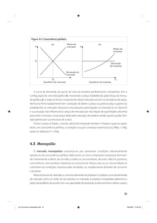 51
Figura 4.1: Concorrência perfeita.
Oferta do
mercado
Oferta da
empresa
Demanda
da empresa
Demanda de
mercado
Equilíbrio de mercado Equilíbrio da empresa
( )a ( )b
P
P0
Q0 Q
P
A curva da demanda, do ponto de vista da empresa perfeitamente competitiva, tem a
configuração de uma reta (gráfico b), mostrando o preço estabelecido pelas forças de merca-
do (gráfico a), e todas as firmas componentes desse mercado tornam-se tomadoras de preço.
Nenhuma firma isoladamente tem condições de alterar o preço ou praticar preço superior ao
estabelecido no mercado. Ela possui uma pequena participação no mercado (é um “átomo”)
e sua atuação não influenciará o preço de mercado por não dispor de quantidade suficiente
para tanto. Contudo, a esse preço dado pelo mercado, ela poderá vender quanto puder, limi-
tada apenas por sua estrutura de custos.
Como o preço é fixado, a receita adicional (marginal) também é fixada e igual ao preço.
Assim, em concorrência perfeita, a condição na qual a empresa maximiza lucro, RMg = CMg,
pode ser dada por P = CMg.
4.3 Monopólio
O mercado monopolista caracteriza-se por apresentar condições diametralmente
opostas às da concorrência perfeita. Nele existe um único empresário (empresa) dominan-
do inteiramente a oferta, de um lado, e todos os consumidores, de outro. Não há, portanto,
concorrência, nem produto substituto ou concorrente. Nesse caso, ou os consumidores se
submetem às condições impostas pelo vendedor, ou simplesmente deixarão de consumir
o produto.
Nessa estrutura de mercado, a curva da demanda da empresa é a própria curva da demanda
do mercado como um todo. Ao ser exclusiva no mercado, a empresa monopolista determina o
preço de equilíbrio, de acordo com sua capacidade de produção: se ela aumentar a oferta, o preço
_04_Economia e Sociedade.indd 51_04_Economia e Sociedade.indd 51 3/6/2009 13:42:463/6/2009 13:42:46
 