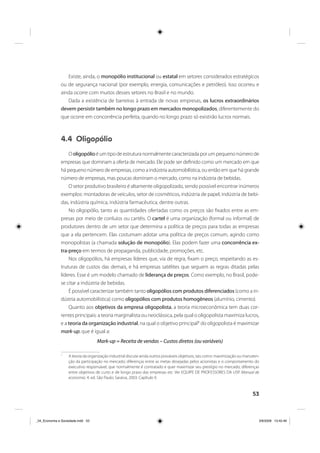 53
Existe, ainda, o monopólio institucional ou estatal em setores considerados estratégicos
ou de segurança nacional (por exemplo, energia, comunicações e petróleo). Isso ocorreu e
ainda ocorre com muitos desses setores no Brasil e no mundo.
Dada a existência de barreiras à entrada de novas empresas, os lucros extraordinários
devem persistir também no longo prazo em mercados monopolizados, diferentemente do
que ocorre em concorrência perfeita, quando no longo prazo só existirão lucros normais.
4.4 Oligopólio
O oligopólioé um tipo de estrutura normalmente caracterizada por um pequeno número de
empresas que dominam a oferta de mercado. Ele pode ser definido como um mercado em que
há pequeno número de empresas, como a indústria automobilística, ou então em que há grande
número de empresas, mas poucas dominam o mercado, como na indústria de bebidas.
O setor produtivo brasileiro é altamente oligopolizado, sendo possível encontrar inúmeros
exemplos: montadoras de veículos, setor de cosméticos, indústria de papel, indústria de bebi-
das, indústria química, indústria farmacêutica, dentre outras.
No oligopólio, tanto as quantidades ofertadas como os preços são fixados entre as em-
presas por meio de conluios ou cartéis. O cartel é uma organização (formal ou informal) de
produtores dentro de um setor que determina a política de preços para todas as empresas
que a ela pertencem. Elas costumam adotar uma política de preços comum, agindo como
monopolistas (a chamada solução de monopólio). Elas podem fazer uma concorrência ex-
tra-preço em termos de propaganda, publicidade, promoções, etc.
Nos oligopólios, há empresas líderes que, via de regra, fixam o preço, respeitando as es-
truturas de custos das demais, e há empresas satélites que seguem as regras ditadas pelas
líderes. Esse é um modelo chamado de liderança de preços. Como exemplo, no Brasil, pode-
se citar a indústria de bebidas.
É possível caracterizar também tanto oligopólios com produtos diferenciados (como a in-
dústria automobilística) como oligopólios com produtos homogêneos (alumínio, cimento).
Quanto aos objetivos da empresa oligopolista, a teoria microeconômica tem duas cor-
rentes principais: a teoria marginalista ou neoclássica, pela qual o oligopolista maximiza lucros,
e a teoria da organização industrial, na qual o objetivo principal1
do oligopolista é maximizar
mark-up, que é igual a:
Mark-up = Receita de vendas – Custos diretos (ou variáveis)
1
A teoria da organização industrial discute ainda outros prováveis objetivos, tais como: maximização ou manuten-
ção da participação no mercado; diferenças entre as metas desejadas pelos acionistas e o comportamento do
executivo responsável, que normalmente é contratado e quer maximizar seu prestígio no mercado; diferenças
entre objetivos de curto e de longo prazo das empresas etc. Ver EQUIPE DE PROFESSORES DA USP. Manual de
economia. 4. ed. São Paulo: Saraiva, 2003. Capítulo 9.
_04_Economia e Sociedade.indd 53_04_Economia e Sociedade.indd 53 3/6/2009 13:42:463/6/2009 13:42:46
 