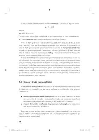 54
O preço cobrado pela empresa, no modelo de mark-up, é calculado da seguinte forma:
p = (1 + m) C
em que:
p = preço do produto;
C = custo direto unitário (que corresponde, na teoria marginalista, ao custo variável médio);
m = taxa de mark-up, que é uma porcentagem sobre os custos diretos.
A taxa de mark-up deve ser fixada de tal forma a cobrir, além dos custos diretos, os custos
fixos, e atender a certa taxa de rentabilidade desejada pelos acionistas da empresa. O con-
ceito de mark-up corresponde aproximadamente ao conceito de margem de contribuição
utilizado na contabilidade privada, com a diferença de que esse último é calculado para cada
linha de produto, enquanto o conceito de mark-up é mais geral, normalmente fixado pelos
acionistas para os negócios globais da empresa.
A teoria do mark-up repousa na constatação empírica de que as empresas, ao fixar seu
preço de venda, não conseguem prever adequadamente a demanda por seu produto e, por-
tanto, suas receitas, mas conhecem muito bem seus custos. Como elas têm poder monopo-
lístico, podem, então, fixar os preços numa base mais objetiva, nos seus custos, dependendo
menos da demanda prevista de mercado. Difere assim da teoria marginalista, segundo a
qual a empresa, para fixar seu preço no lucro máximo, precisa prever também as receitas (o
que envolve ter razoável poder para prever a demanda por seu produto), para igualar suas
receitas marginais aos custos marginais.
4.5 Concorrência monopolística
A concorrência monopolística é uma estrutura de mercado intermediária entre a concor-
rência perfeita e o monopólio, mas que não se confunde com o oligopólio, pelas seguintes
características:
número relativamente grande de empresas com certo poder concorrencial, porém
com segmentos de mercados e produtos diferenciados, seja por características físicas,
embalagem, seja pela prestação de serviços complementares (pós-venda);
margem de manobra para fixação dos preços não muito ampla, uma vez que exis-
tem produtos substitutos no mercado.
Essas características acabam dando um pequeno poder monopolista sobre o preço do
produto, embora o mercado seja competitivo (daí o nome concorrência monopolística, que
é aparentemente contraditório).
_04_Economia e Sociedade.indd 54_04_Economia e Sociedade.indd 54 3/6/2009 13:42:463/6/2009 13:42:46
 