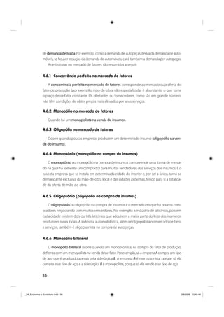 56
de demandaderivada. Por exemplo, como a demanda de autopeças deriva da demanda de auto-
móveis, se houver redução da demanda de automóveis, cairá também a demanda por autopeças.
As estruturas no mercado de fatores são resumidas a seguir.
4.6.1 Concorrência perfeita no mercado de fatores
A concorrência perfeita no mercado de fatores corresponde ao mercado cuja oferta do
fator de produção (por exemplo, mão-de-obra não especializada) é abundante, o que torna
o preço desse fator constante. Os ofertantes ou fornecedores, como são em grande número,
não têm condições de obter preços mais elevados por seus serviços.
4.6.2 Monopólio no mercado de fatores
Quando há um monopolista na venda de insumos.
4.6.3 Oligopólio no mercado de fatores
Ocorre quando poucas empresas produzem um determinado insumo (oligopólio na ven-
da do insumo).
4.6.4 Monopsônio (monopólio na compra de insumos)
O monopsônio ou monopólio na compra de insumos compreende uma forma de merca-
do na qual há somente um comprador para muitos vendedores dos serviços dos insumos. É o
caso da empresa que se instala em determinada cidade do interior e, por ser a única, torna-se
demandante exclusiva da mão-de-obra local e das cidades próximas, tendo para si a totalida-
de da oferta de mão-de-obra.
4.6.5 Oligopsônio (oligopólio na compra de insumos)
O oligopsônio ou oligopólio na compra de insumos é o mercado em que há poucos com-
pradores negociando com muitos vendedores. Por exemplo: a indústria de laticínios, pois em
cada cidade existem dois ou três laticínios que adquirem a maior parte do leite dos inúmeros
produtores rurais locais. A indústria automobilística, além de oligopolista no mercado de bens
e serviços, também é oligopsonista na compra de autopeças.
4.6.6 Monopólio bilateral
O monopólio bilateral ocorre quando um monopsonista, na compra do fator de produção,
defrontacomummonopolistanavendadessefator.Porexemplo,sóaempresaAcompraumtipo
de aço que é produzido apenas pela siderúrgica B. A empresa A é monopsonista, porque só ela
compra esse tipo de aço, e a siderúrgica B é monopolista, porque só ela vende esse tipo de aço.
_04_Economia e Sociedade.indd 56_04_Economia e Sociedade.indd 56 3/6/2009 13:42:463/6/2009 13:42:46
 