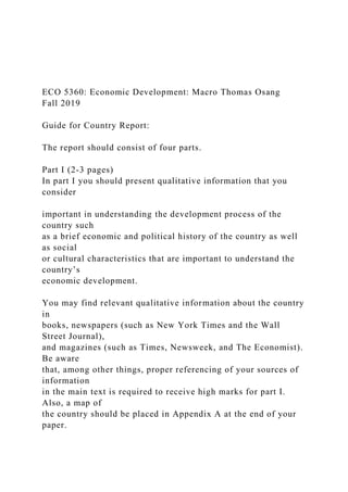 ECO 5360: Economic Development: Macro Thomas Osang
Fall 2019
Guide for Country Report:
The report should consist of four parts.
Part I (2-3 pages)
In part I you should present qualitative information that you
consider
important in understanding the development process of the
country such
as a brief economic and political history of the country as well
as social
or cultural characteristics that are important to understand the
country’s
economic development.
You may find relevant qualitative information about the country
in
books, newspapers (such as New York Times and the Wall
Street Journal),
and magazines (such as Times, Newsweek, and The Economist).
Be aware
that, among other things, proper referencing of your sources of
information
in the main text is required to receive high marks for part I.
Also, a map of
the country should be placed in Appendix A at the end of your
paper.
 