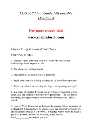 ECO 550 Final Guide (All Possible
Questions)
For more classes visit
www.snaptutorial.com
Chapter 9—Applications of Cost Theory
MULTIPLE CHOICE
1. Evidence from empirical studies of short-run cost-output
relationships lends support to the:
2. The short-run cost function is:
3. Theoretically, in a long-run cost function:
4. Break-even analysis usually assumes all of the following except:
5. What is another term meaning the degree of operating leverage?
6. In a study of banking by asset size over time, we can find which
asset sizes are tending to become more prominent. The size that is
becoming more predominant is presumed to be least cost. This is
called:
7. George Webb Restaurant collects on the average $5 per customer at
its breakfast & lunch diner. Its variable cost per customer averages $3,
and its annual fixed cost is $40,000. If George Webb wants to make a
profit of $20,000 per year at the diner, it will have to
serve__________ customers per year.
 