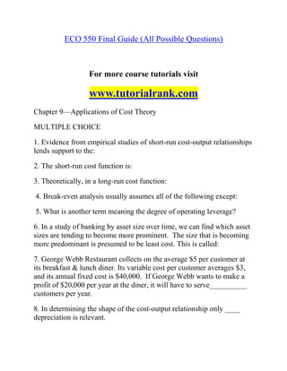 ECO 550 Final Guide (All Possible Questions)
For more course tutorials visit
www.tutorialrank.com
Chapter 9—Applications of Cost Theory
MULTIPLE CHOICE
1. Evidence from empirical studies of short-run cost-output relationships
lends support to the:
2. The short-run cost function is:
3. Theoretically, in a long-run cost function:
4. Break-even analysis usually assumes all of the following except:
5. What is another term meaning the degree of operating leverage?
6. In a study of banking by asset size over time, we can find which asset
sizes are tending to become more prominent. The size that is becoming
more predominant is presumed to be least cost. This is called:
7. George Webb Restaurant collects on the average $5 per customer at
its breakfast & lunch diner. Its variable cost per customer averages $3,
and its annual fixed cost is $40,000. If George Webb wants to make a
profit of $20,000 per year at the diner, it will have to serve__________
customers per year.
8. In determining the shape of the cost-output relationship only ____
depreciation is relevant.
 