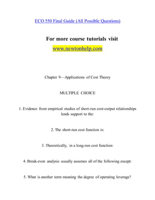 ECO 550 Final Guide (All Possible Questions)
For more course tutorials visit
www.newtonhelp.com
Chapter 9—Applications of Cost Theory
MULTIPLE CHOICE
1. Evidence from empirical studies of short-run cost-output relationships
lends support to the:
2. The short-run cost function is:
3. Theoretically, in a long-run cost function:
4. Break-even analysis usually assumes all of the following except:
5. What is another term meaning the degree of operating leverage?
 