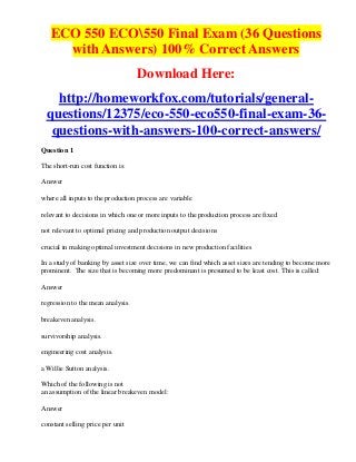 ECO 550 ECO550 Final Exam (36 Questions
     with Answers) 100% Correct Answers
                                   Download Here:
   http://homeworkfox.com/tutorials/general-
 questions/12375/eco-550-eco550-final-exam-36-
  questions-with-answers-100-correct-answers/
Question 1

The short-run cost function is:

Answer

where all inputs to the production process are variable

relevant to decisions in which one or more inputs to the production process are fixed

not relevant to optimal pricing and production output decisions

crucial in making optimal investment decisions in new production facilities

In a study of banking by asset size over time, we can find which asset sizes are tending to become more
prominent. The size that is becoming more predominant is presumed to be least cost. This is called:

Answer

regression to the mean analysis.

breakeven analysis.

survivorship analysis.

engineering cost analysis.

a Willie Sutton analysis.

Which of the following is not
an assumption of the linear breakeven model:

Answer

constant selling price per unit
 
